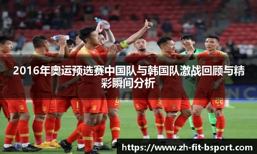 2016年奥运预选赛中国队与韩国队激战回顾与精彩瞬间分析