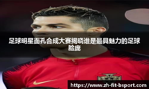 足球明星面孔合成大赛揭晓谁是最具魅力的足球脸庞