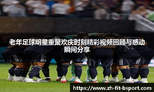 老年足球明星重聚欢庆时刻精彩视频回顾与感动瞬间分享
