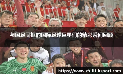 与国足同框的国际足球巨星们的精彩瞬间回顾