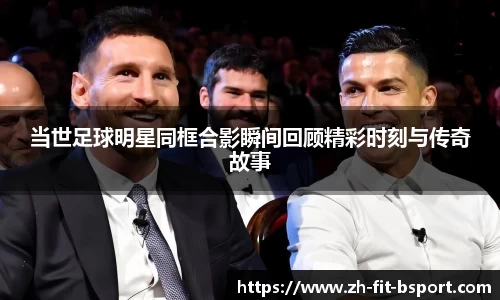 当世足球明星同框合影瞬间回顾精彩时刻与传奇故事