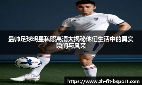 最帅足球明星私照高清大揭秘他们生活中的真实瞬间与风采