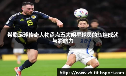 希腊足球传奇人物盘点五大明星球员的辉煌成就与影响力