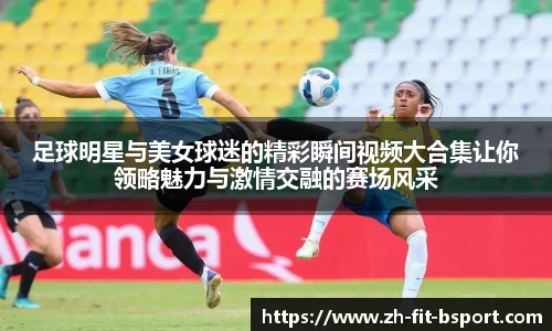 足球明星与美女球迷的精彩瞬间视频大合集让你领略魅力与激情交融的赛场风采
