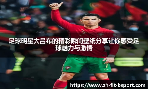 足球明星大吕布的精彩瞬间壁纸分享让你感受足球魅力与激情